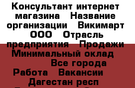 Консультант интернет магазина › Название организации ­ Викимарт, ООО › Отрасль предприятия ­ Продажи › Минимальный оклад ­ 15 000 - Все города Работа » Вакансии   . Дагестан респ.,Дагестанские Огни г.